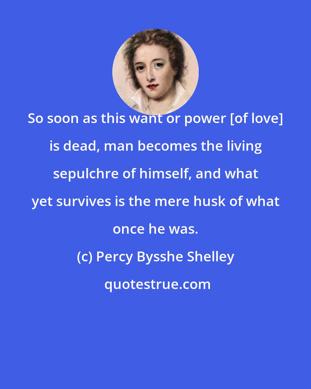 Percy Bysshe Shelley: So soon as this want or power [of love] is dead, man becomes the living sepulchre of himself, and what yet survives is the mere husk of what once he was.