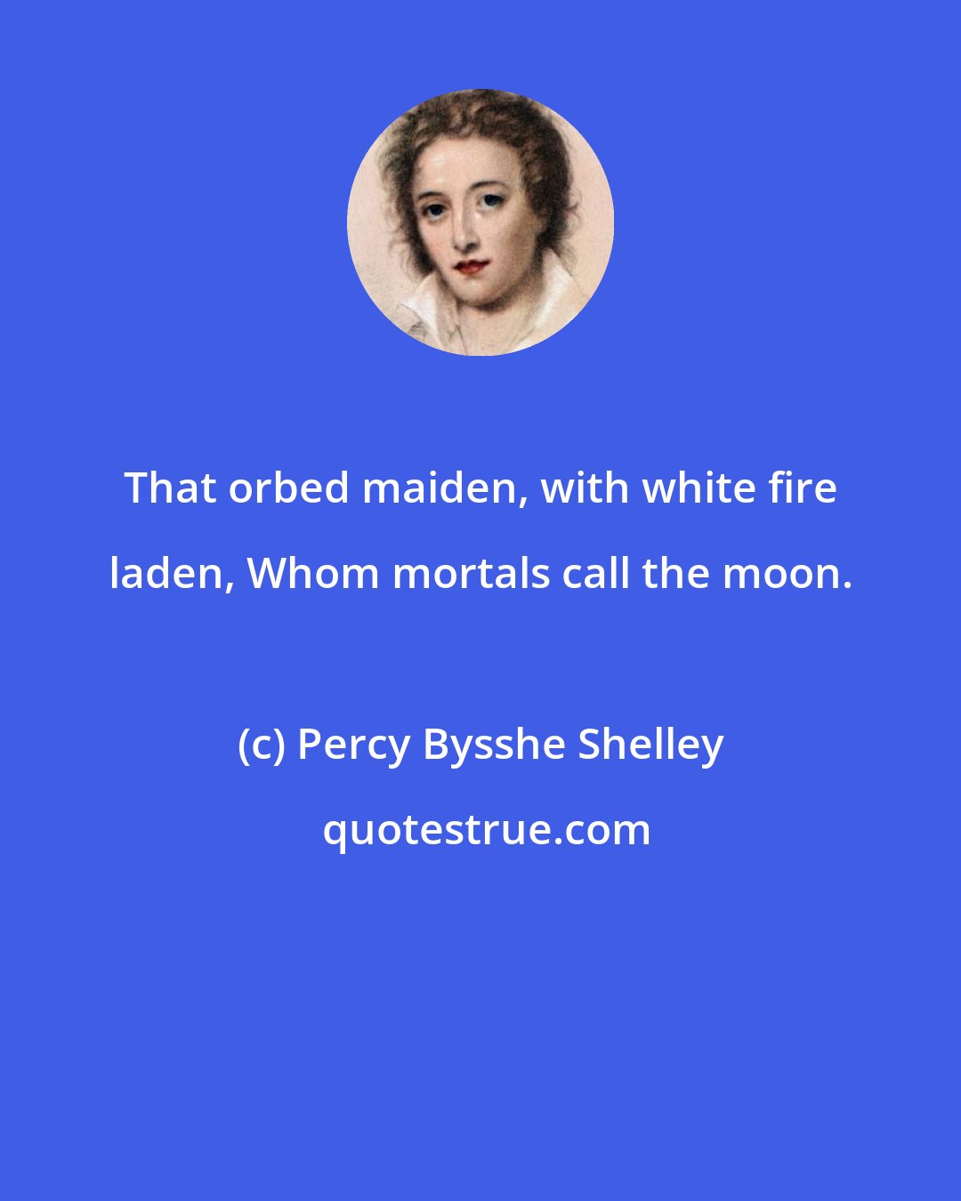 Percy Bysshe Shelley: That orbed maiden, with white fire laden, Whom mortals call the moon.
