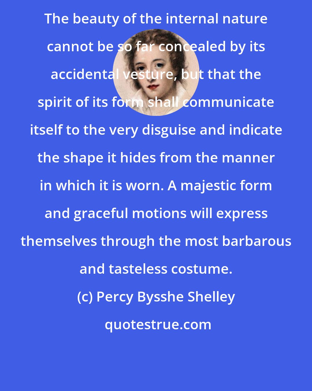 Percy Bysshe Shelley: The beauty of the internal nature cannot be so far concealed by its accidental vesture, but that the spirit of its form shall communicate itself to the very disguise and indicate the shape it hides from the manner in which it is worn. A majestic form and graceful motions will express themselves through the most barbarous and tasteless costume.