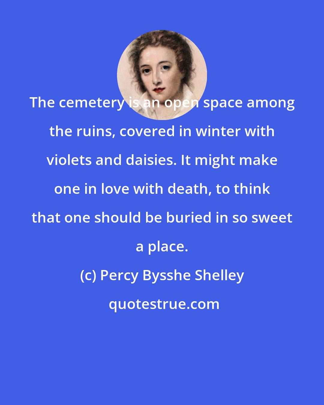 Percy Bysshe Shelley: The cemetery is an open space among the ruins, covered in winter with violets and daisies. It might make one in love with death, to think that one should be buried in so sweet a place.
