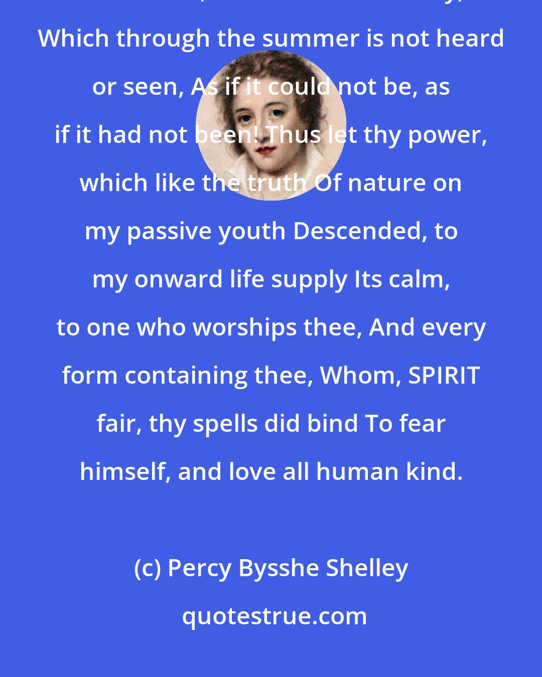 Percy Bysshe Shelley: The day becomes more solemn and serene When noon is past; there is a harmony In autumn, and a lustre in its sky, Which through the summer is not heard or seen, As if it could not be, as if it had not been! Thus let thy power, which like the truth Of nature on my passive youth Descended, to my onward life supply Its calm, to one who worships thee, And every form containing thee, Whom, SPIRIT fair, thy spells did bind To fear himself, and love all human kind.