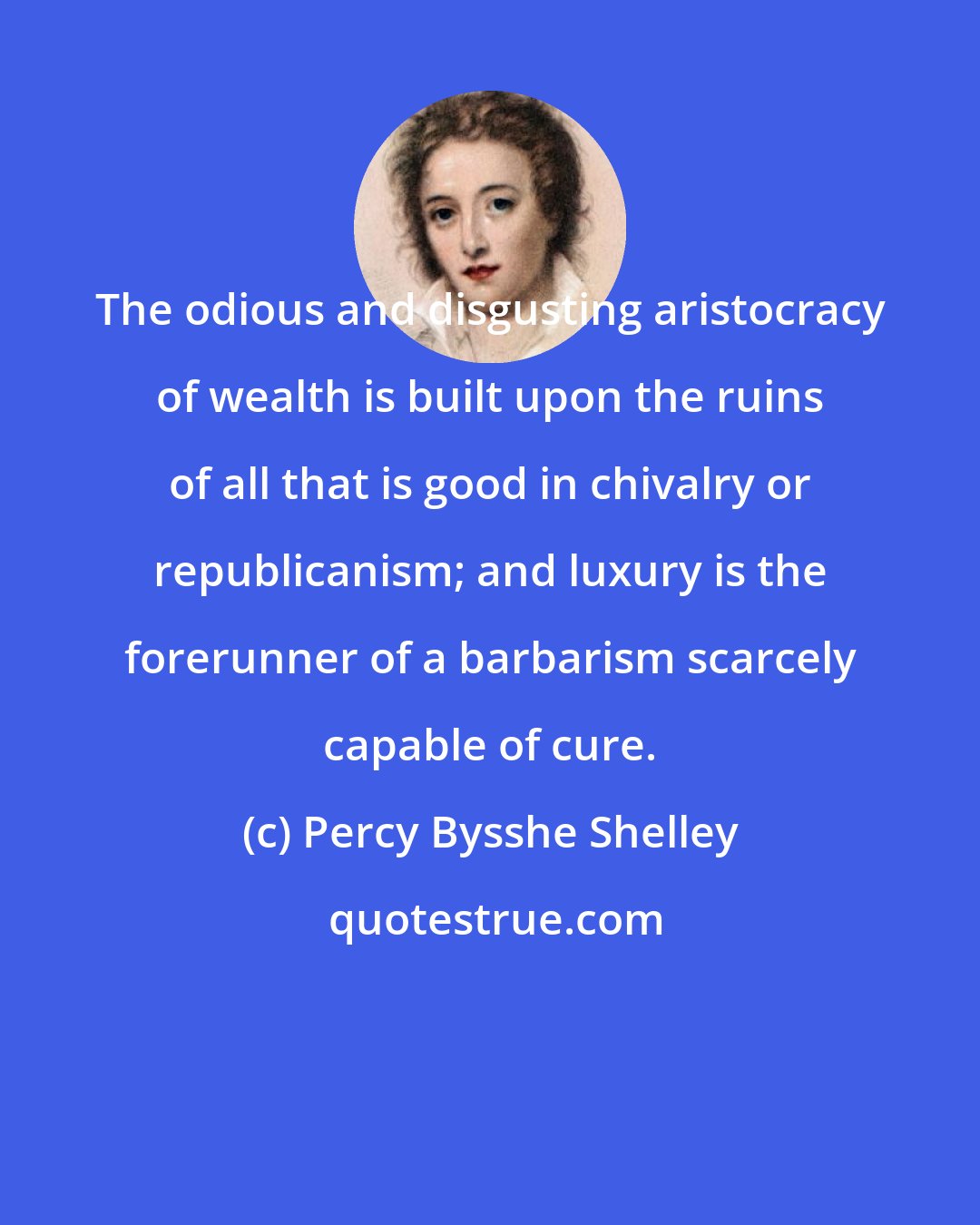 Percy Bysshe Shelley: The odious and disgusting aristocracy of wealth is built upon the ruins of all that is good in chivalry or republicanism; and luxury is the forerunner of a barbarism scarcely capable of cure.