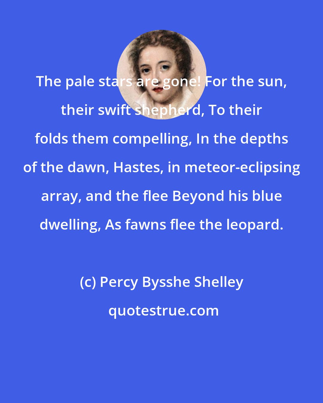 Percy Bysshe Shelley: The pale stars are gone! For the sun, their swift shepherd, To their folds them compelling, In the depths of the dawn, Hastes, in meteor-eclipsing array, and the flee Beyond his blue dwelling, As fawns flee the leopard.