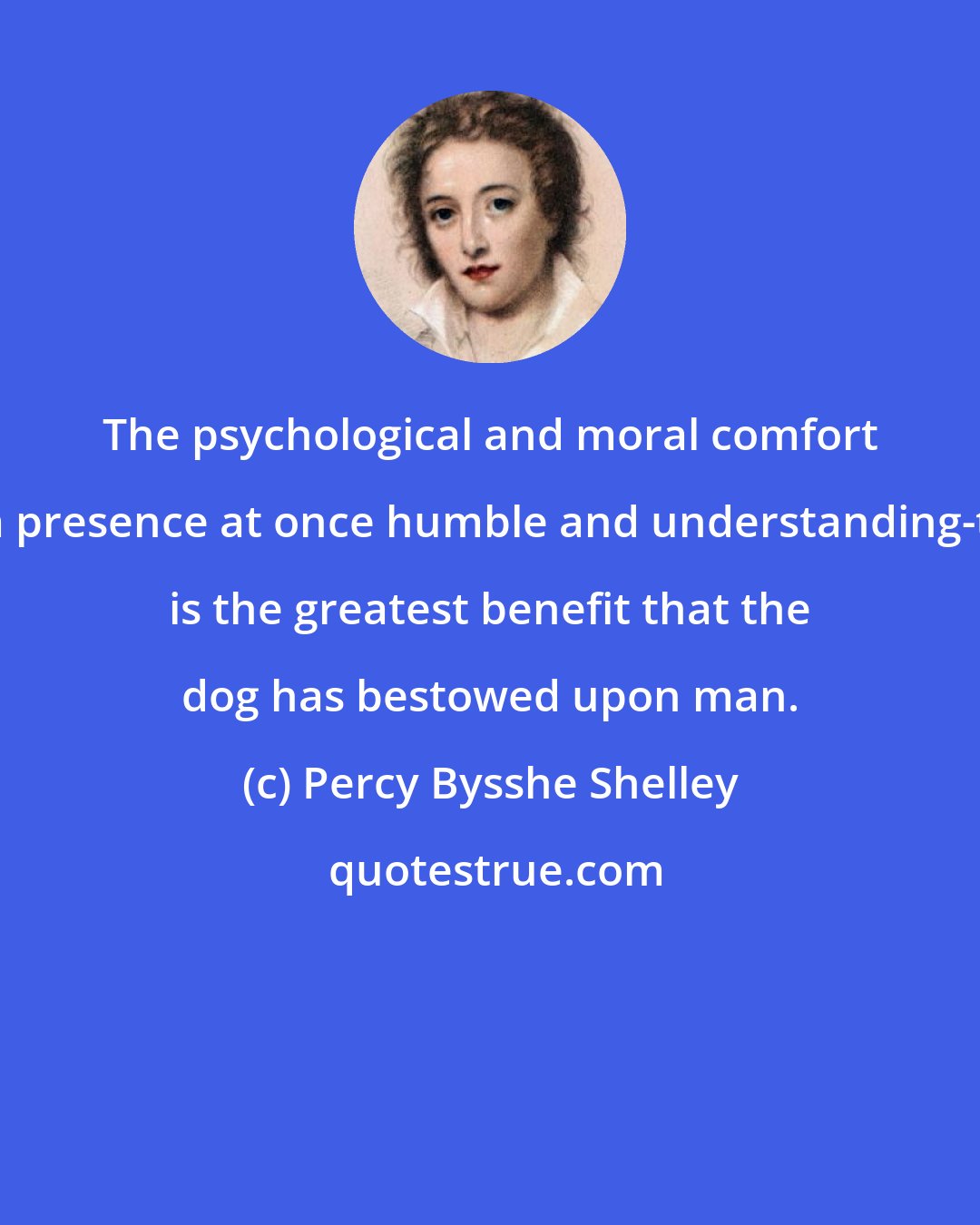 Percy Bysshe Shelley: The psychological and moral comfort of a presence at once humble and understanding-this is the greatest benefit that the dog has bestowed upon man.