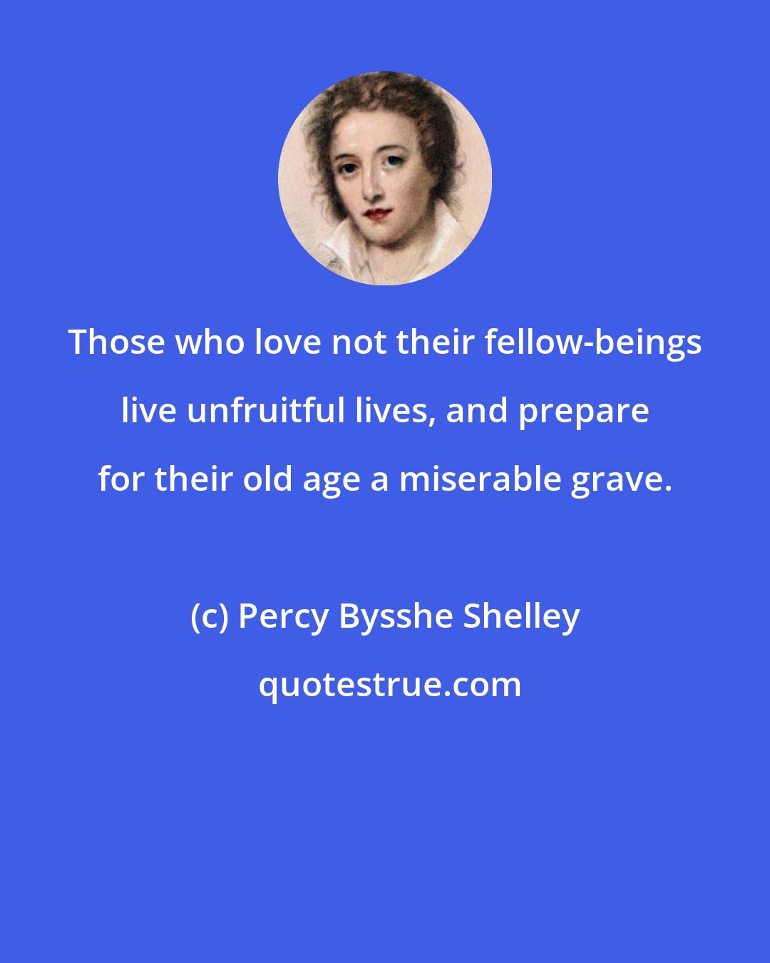 Percy Bysshe Shelley: Those who love not their fellow-beings live unfruitful lives, and prepare for their old age a miserable grave.