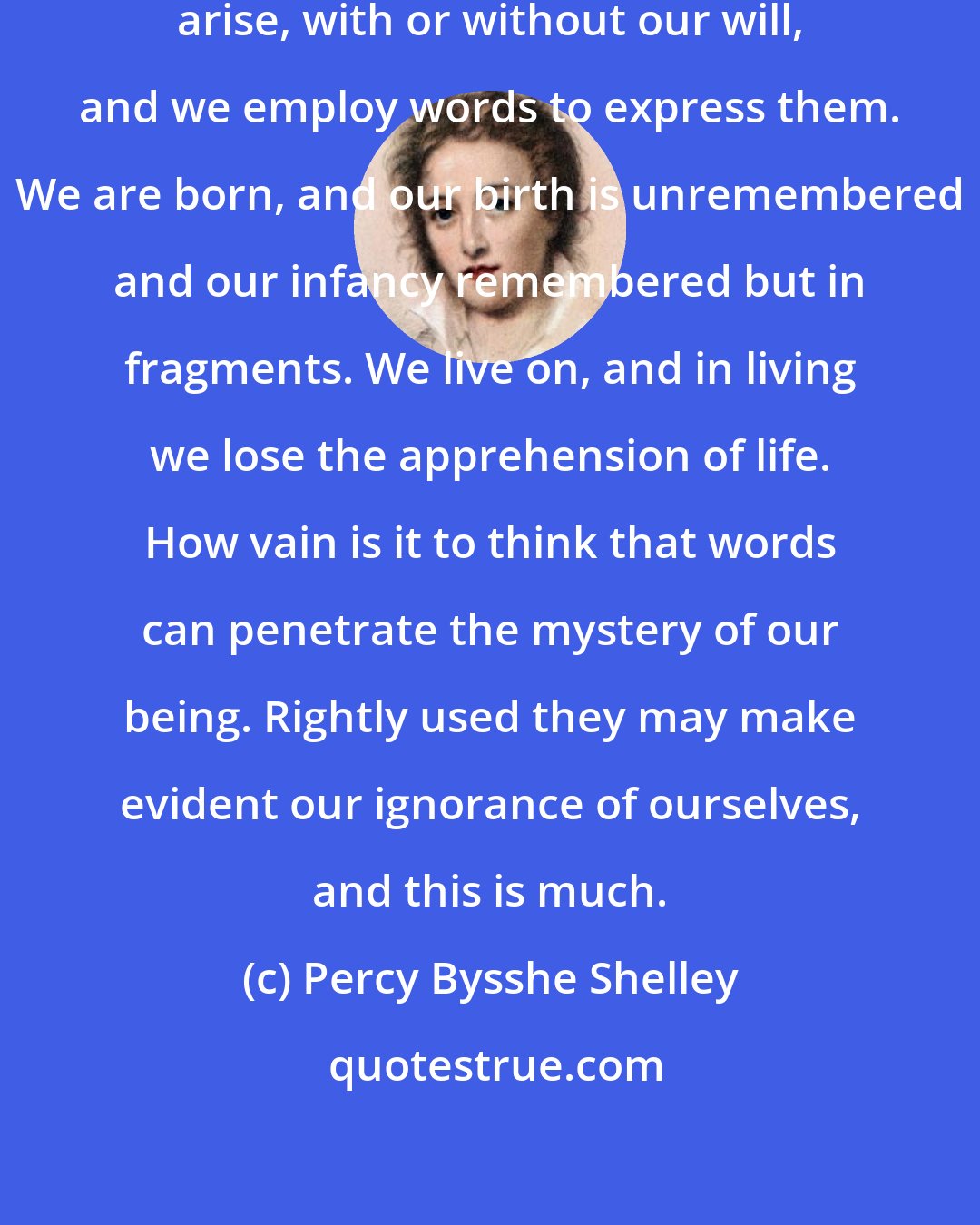 Percy Bysshe Shelley: What is life? Thoughts and feelings arise, with or without our will, and we employ words to express them. We are born, and our birth is unremembered and our infancy remembered but in fragments. We live on, and in living we lose the apprehension of life. How vain is it to think that words can penetrate the mystery of our being. Rightly used they may make evident our ignorance of ourselves, and this is much.