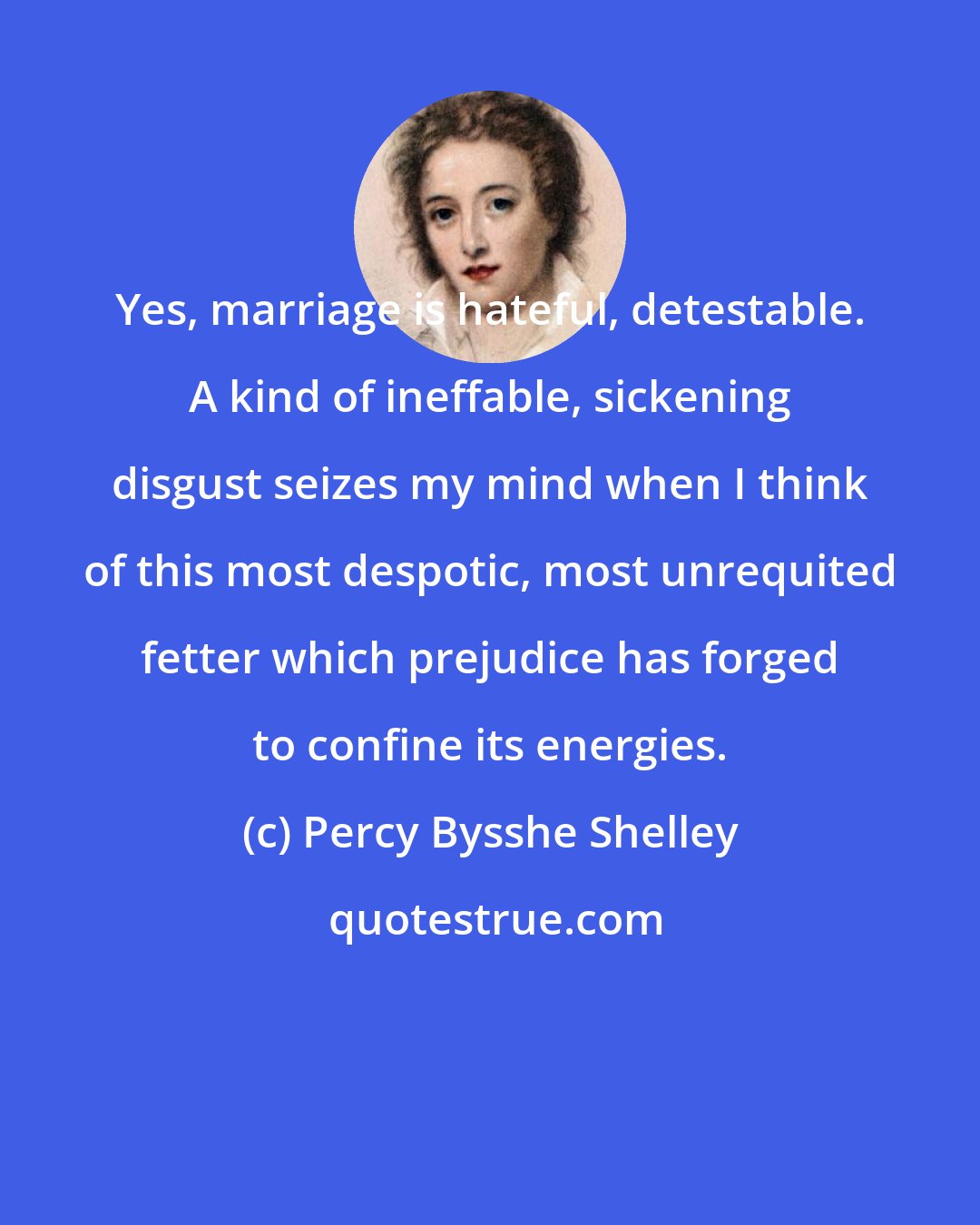 Percy Bysshe Shelley: Yes, marriage is hateful, detestable. A kind of ineffable, sickening disgust seizes my mind when I think of this most despotic, most unrequited fetter which prejudice has forged to confine its energies.