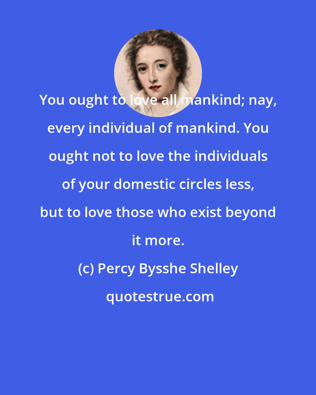 Percy Bysshe Shelley: You ought to love all mankind; nay, every individual of mankind. You ought not to love the individuals of your domestic circles less, but to love those who exist beyond it more.