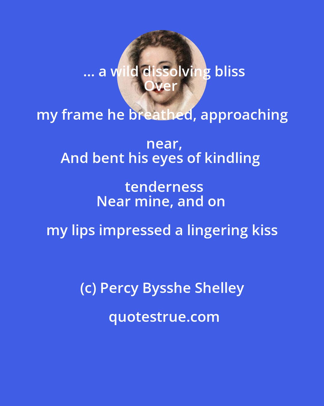 Percy Bysshe Shelley: ... a wild dissolving bliss
Over my frame he breathed, approaching near,
And bent his eyes of kindling tenderness
Near mine, and on my lips impressed a lingering kiss