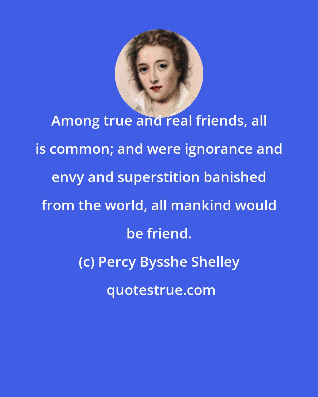 Percy Bysshe Shelley: Among true and real friends, all is common; and were ignorance and envy and superstition banished from the world, all mankind would be friend.