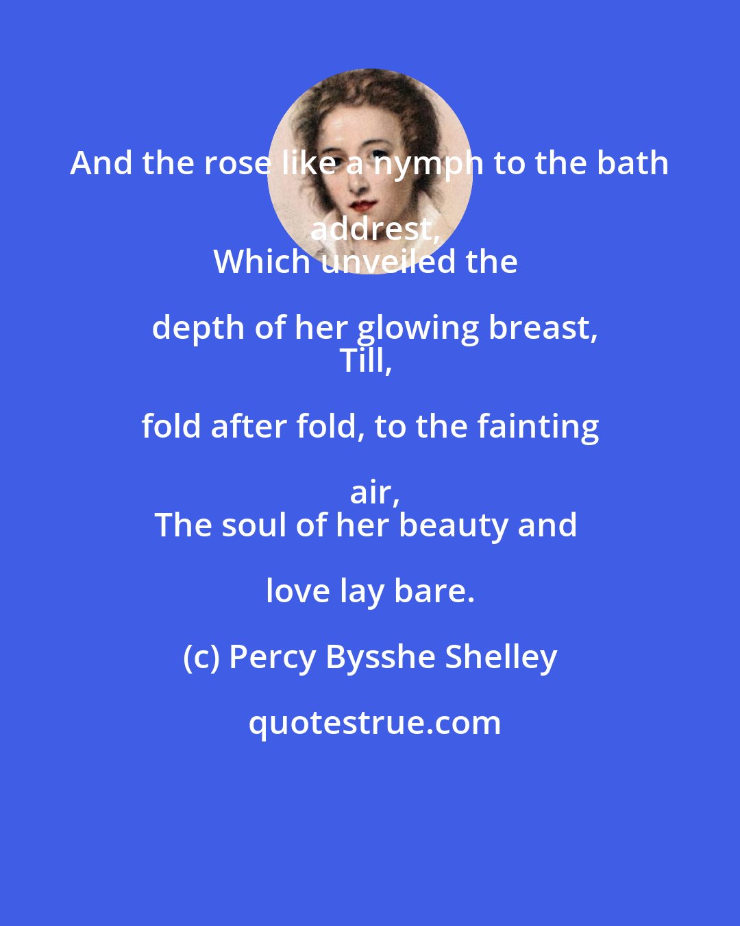 Percy Bysshe Shelley: And the rose like a nymph to the bath addrest,
Which unveiled the depth of her glowing breast,
Till, fold after fold, to the fainting air,
The soul of her beauty and love lay bare.