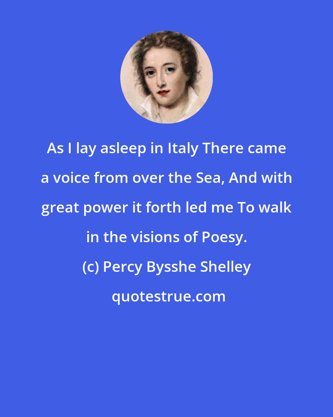 Percy Bysshe Shelley: As I lay asleep in Italy There came a voice from over the Sea, And with great power it forth led me To walk in the visions of Poesy.