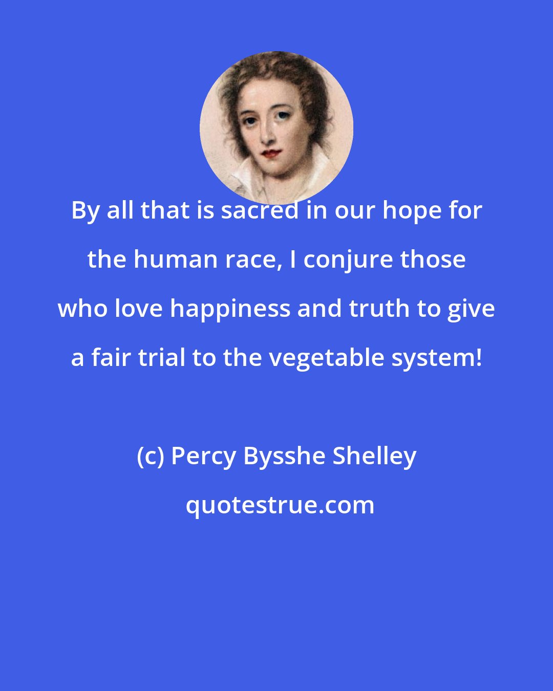 Percy Bysshe Shelley: By all that is sacred in our hope for the human race, I conjure those who love happiness and truth to give a fair trial to the vegetable system!