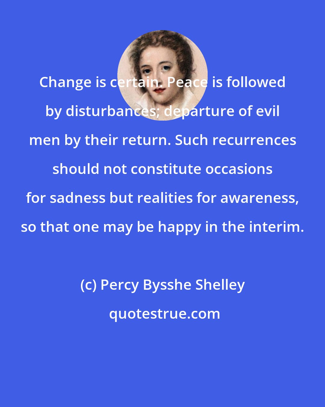 Percy Bysshe Shelley: Change is certain. Peace is followed by disturbances; departure of evil men by their return. Such recurrences should not constitute occasions for sadness but realities for awareness, so that one may be happy in the interim.