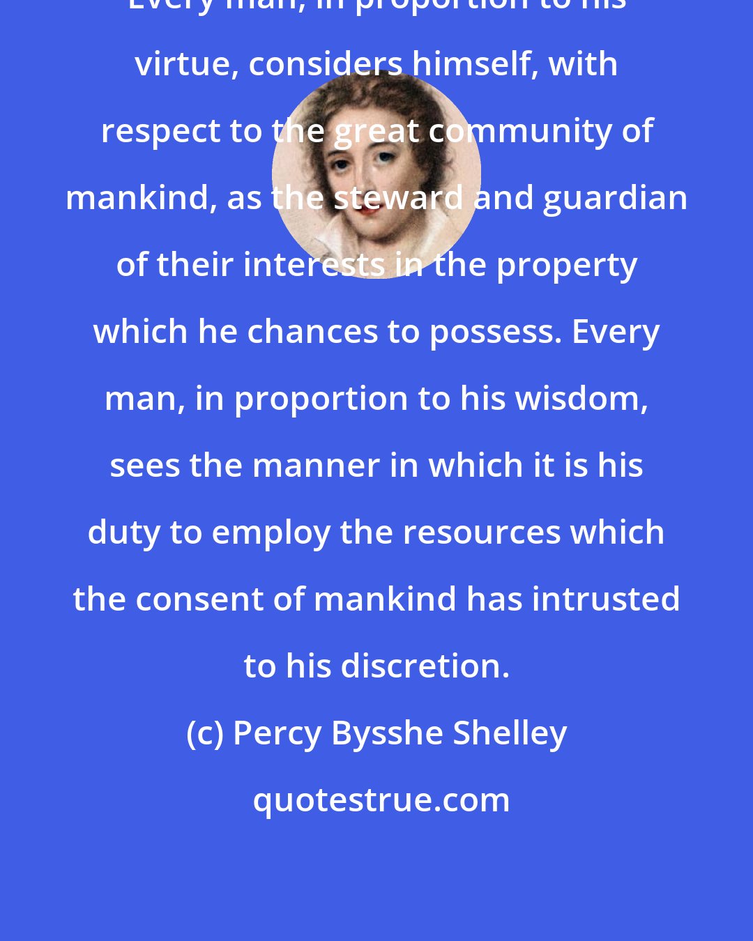 Percy Bysshe Shelley: Every man, in proportion to his virtue, considers himself, with respect to the great community of mankind, as the steward and guardian of their interests in the property which he chances to possess. Every man, in proportion to his wisdom, sees the manner in which it is his duty to employ the resources which the consent of mankind has intrusted to his discretion.