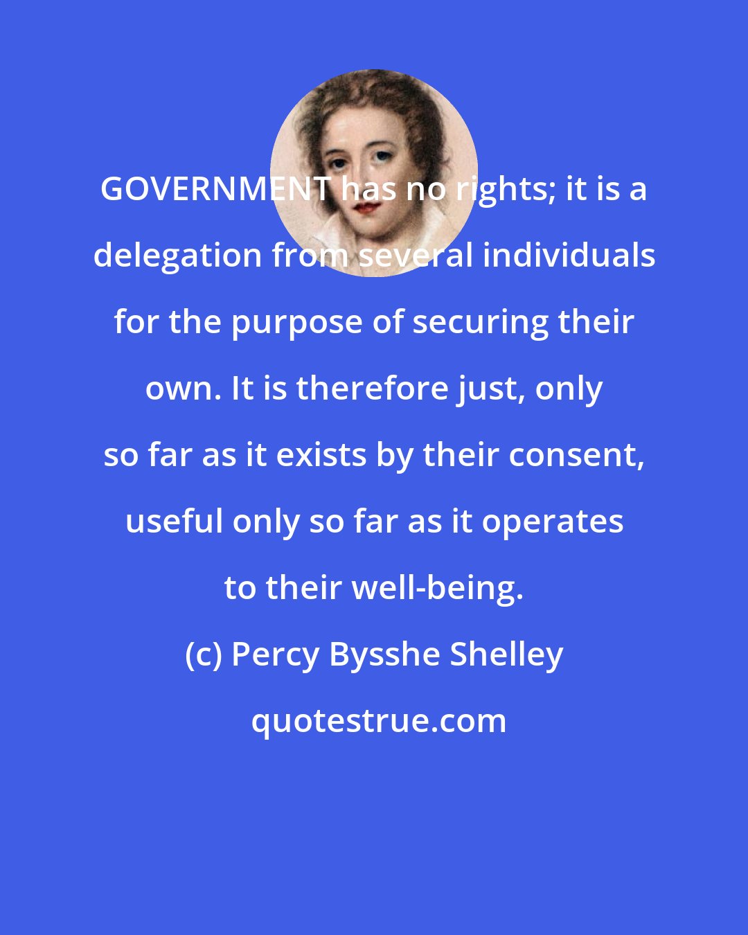 Percy Bysshe Shelley: GOVERNMENT has no rights; it is a delegation from several individuals for the purpose of securing their own. It is therefore just, only so far as it exists by their consent, useful only so far as it operates to their well-being.