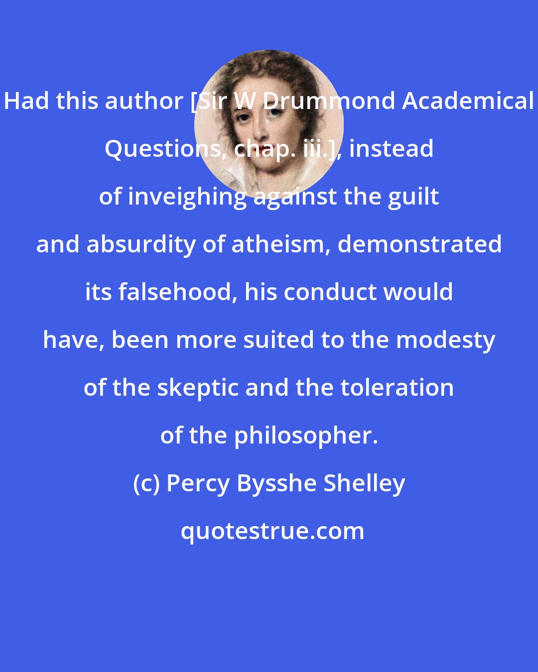 Percy Bysshe Shelley: Had this author [Sir W Drummond Academical Questions, chap. iii.], instead of inveighing against the guilt and absurdity of atheism, demonstrated its falsehood, his conduct would have, been more suited to the modesty of the skeptic and the toleration of the philosopher.