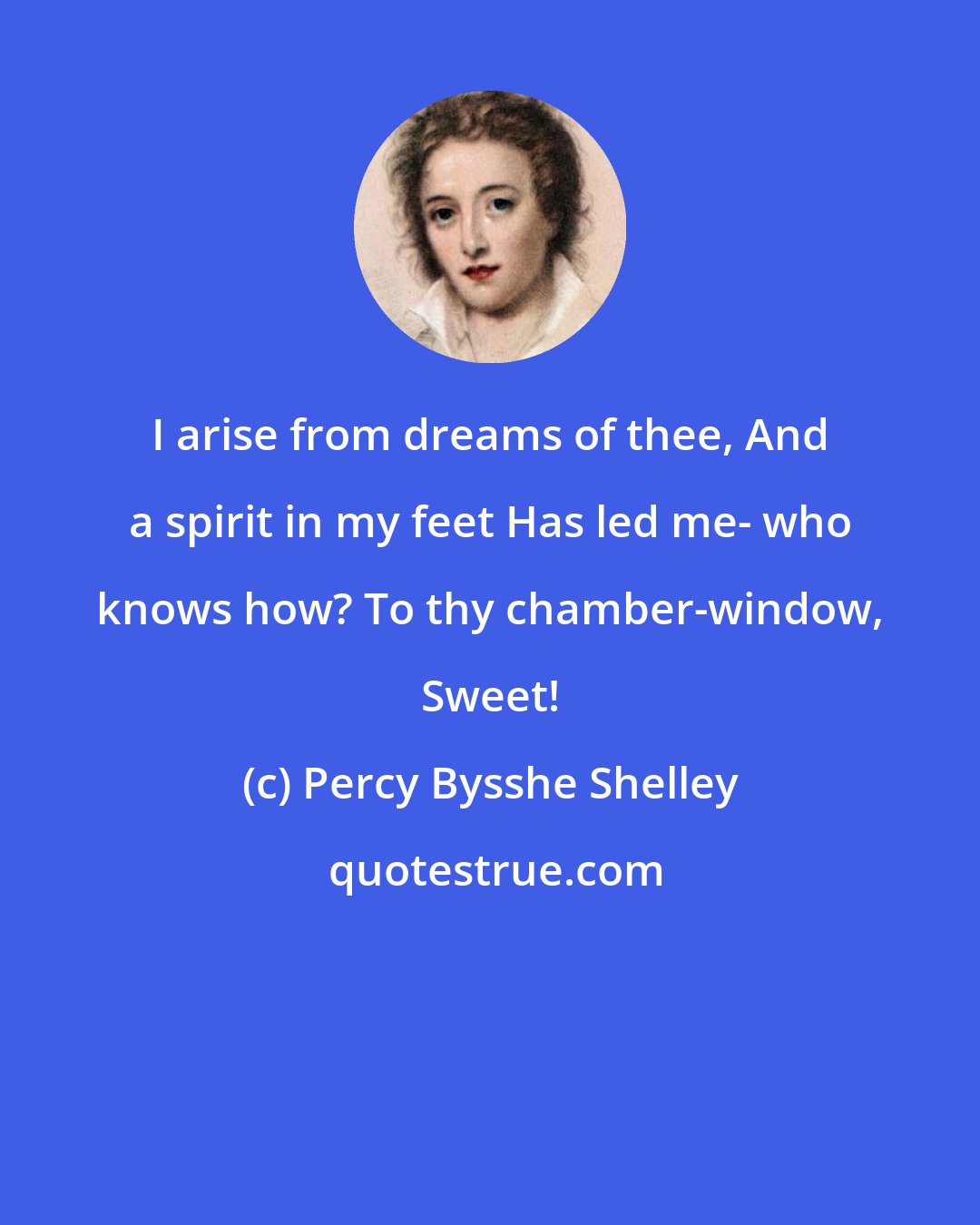 Percy Bysshe Shelley: I arise from dreams of thee, And a spirit in my feet Has led me- who knows how? To thy chamber-window, Sweet!