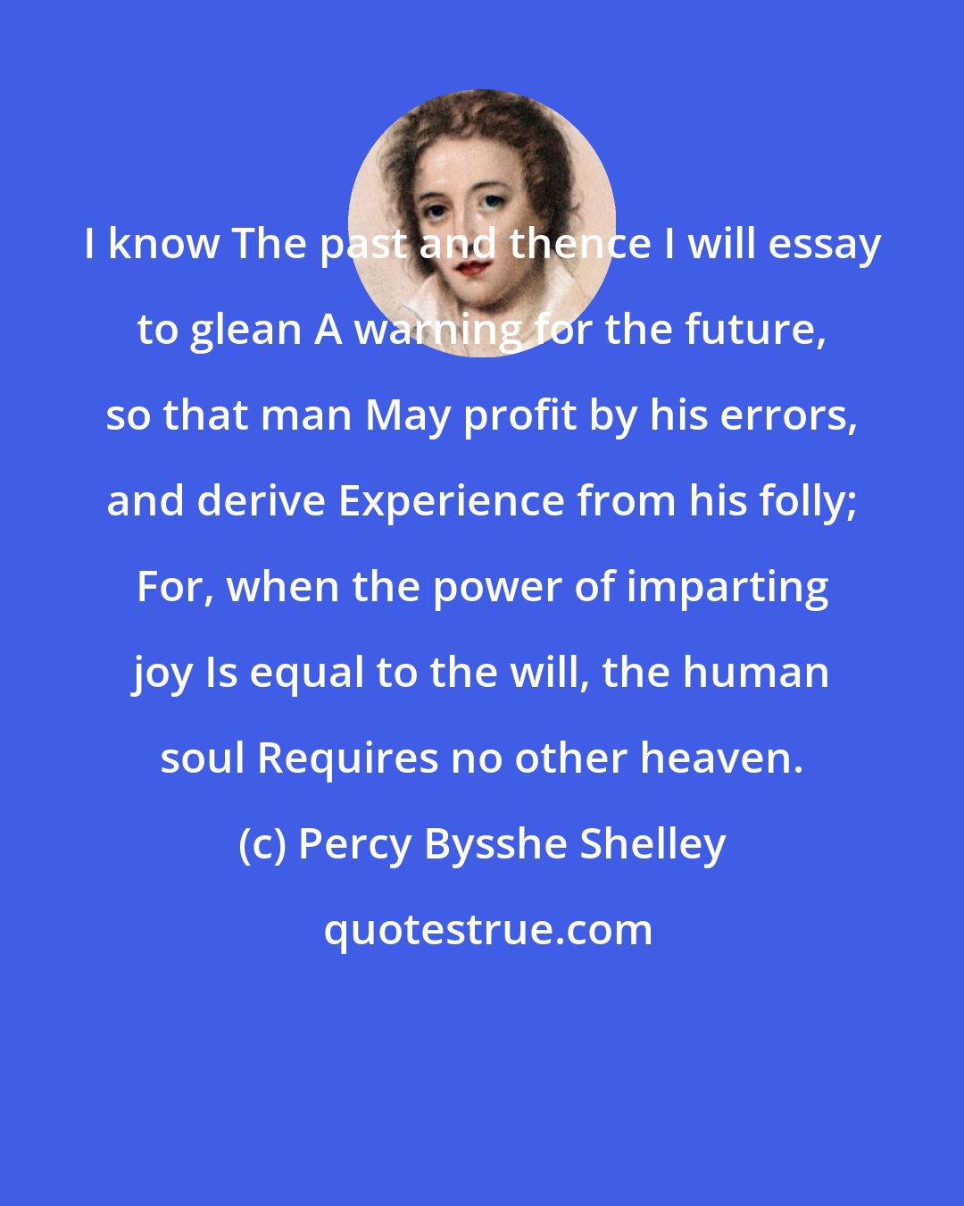 Percy Bysshe Shelley: I know The past and thence I will essay to glean A warning for the future, so that man May profit by his errors, and derive Experience from his folly; For, when the power of imparting joy Is equal to the will, the human soul Requires no other heaven.