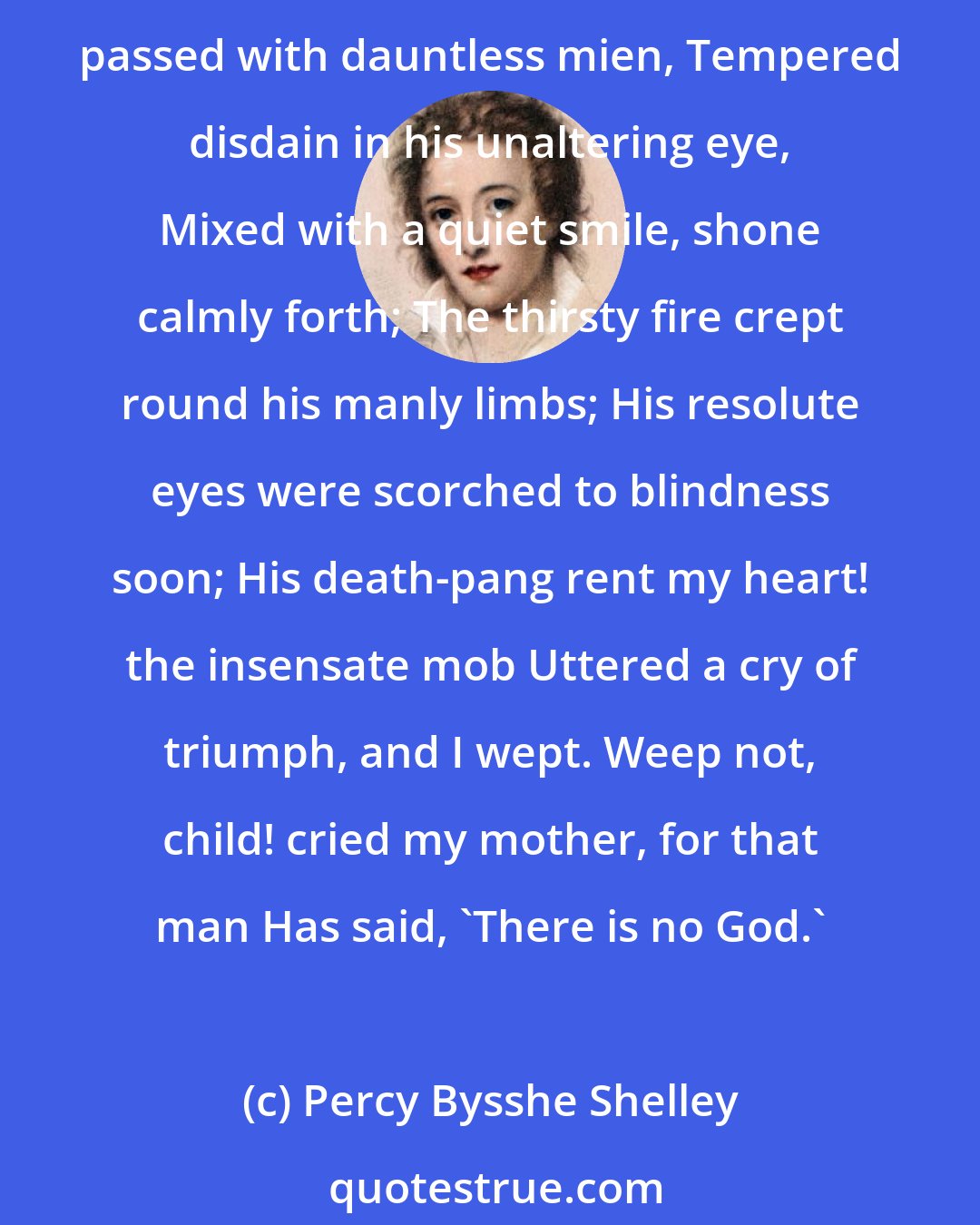 Percy Bysshe Shelley: I was an infant when my mother went To see an atheist burned. She took me there. The dark-robed priests were met around the pile; The multitude was gazing silently; And as the culprit passed with dauntless mien, Tempered disdain in his unaltering eye, Mixed with a quiet smile, shone calmly forth; The thirsty fire crept round his manly limbs; His resolute eyes were scorched to blindness soon; His death-pang rent my heart! the insensate mob Uttered a cry of triumph, and I wept. Weep not, child! cried my mother, for that man Has said, 'There is no God.'