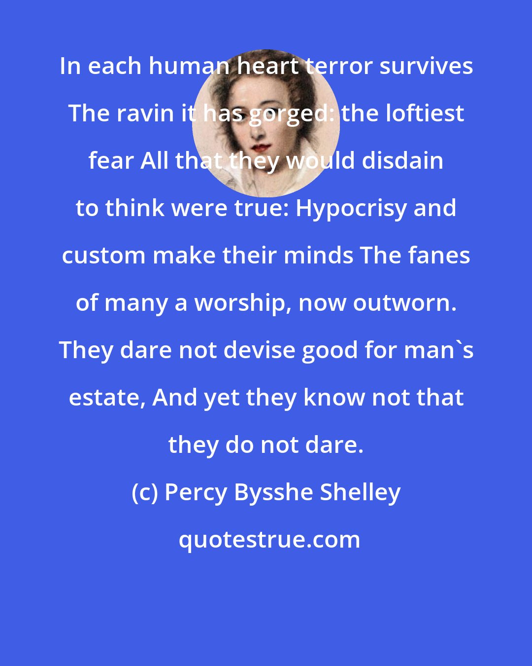 Percy Bysshe Shelley: In each human heart terror survives The ravin it has gorged: the loftiest fear All that they would disdain to think were true: Hypocrisy and custom make their minds The fanes of many a worship, now outworn. They dare not devise good for man's estate, And yet they know not that they do not dare.