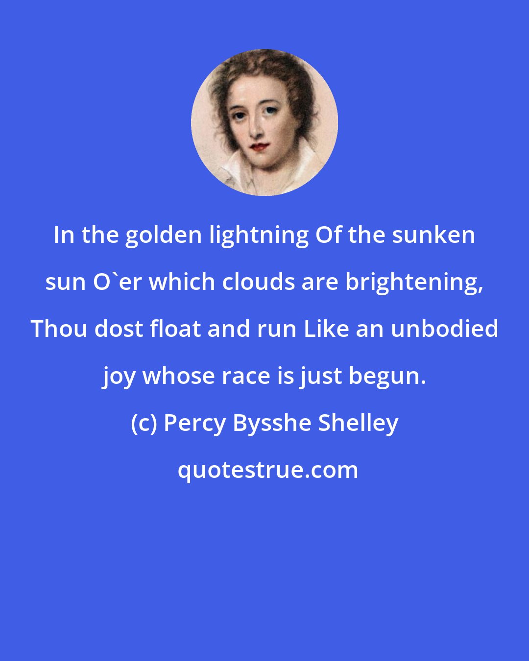 Percy Bysshe Shelley: In the golden lightning Of the sunken sun O'er which clouds are brightening, Thou dost float and run Like an unbodied joy whose race is just begun.