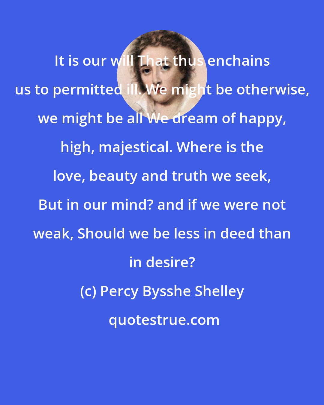 Percy Bysshe Shelley: It is our will That thus enchains us to permitted ill. We might be otherwise, we might be all We dream of happy, high, majestical. Where is the love, beauty and truth we seek, But in our mind? and if we were not weak, Should we be less in deed than in desire?