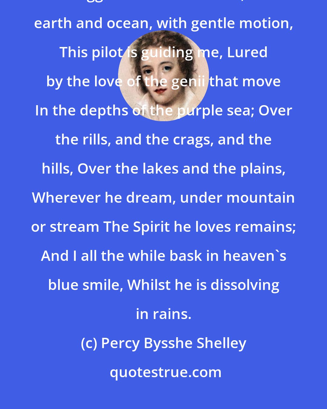 Percy Bysshe Shelley: Lightning my pilot sits; In a cavern under is fettered the thunder, It struggles and howls at fits; Over earth and ocean, with gentle motion, This pilot is guiding me, Lured by the love of the genii that move In the depths of the purple sea; Over the rills, and the crags, and the hills, Over the lakes and the plains, Wherever he dream, under mountain or stream The Spirit he loves remains; And I all the while bask in heaven's blue smile, Whilst he is dissolving in rains.