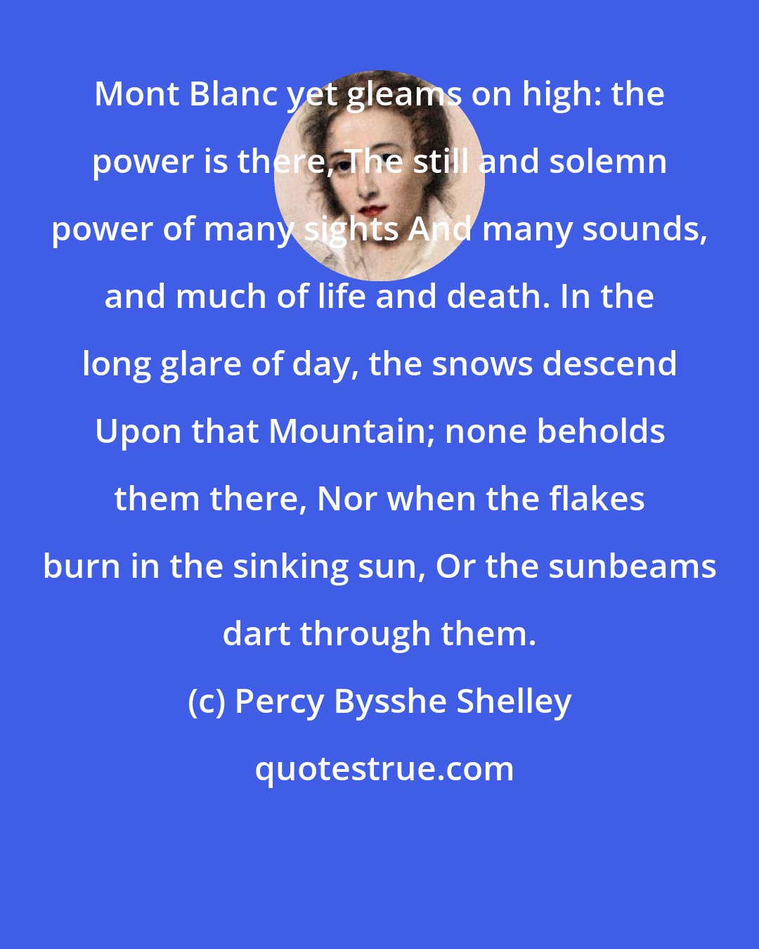 Percy Bysshe Shelley: Mont Blanc yet gleams on high: the power is there, The still and solemn power of many sights And many sounds, and much of life and death. In the long glare of day, the snows descend Upon that Mountain; none beholds them there, Nor when the flakes burn in the sinking sun, Or the sunbeams dart through them.