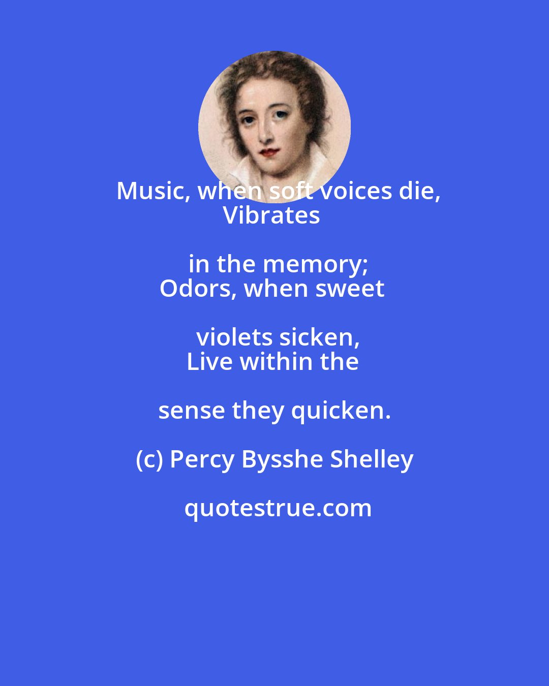 Percy Bysshe Shelley: Music, when soft voices die,
Vibrates in the memory;
Odors, when sweet violets sicken,
Live within the sense they quicken.