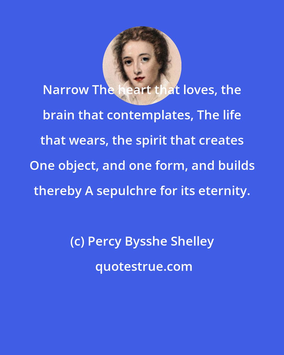 Percy Bysshe Shelley: Narrow The heart that loves, the brain that contemplates, The life that wears, the spirit that creates One object, and one form, and builds thereby A sepulchre for its eternity.