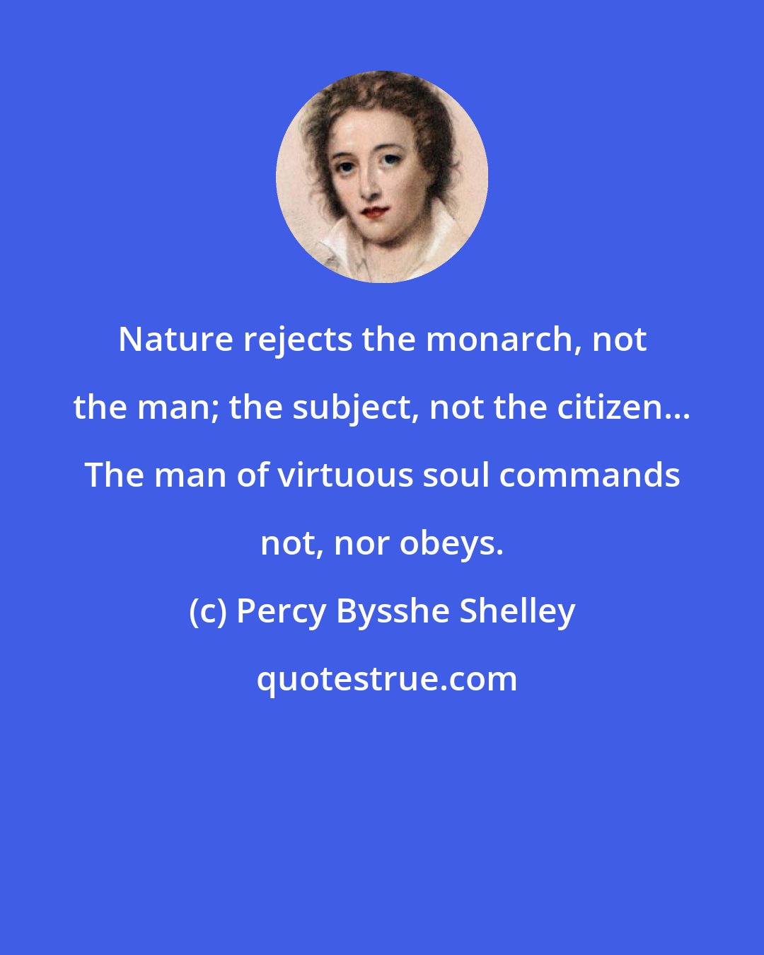 Percy Bysshe Shelley: Nature rejects the monarch, not the man; the subject, not the citizen... The man of virtuous soul commands not, nor obeys.