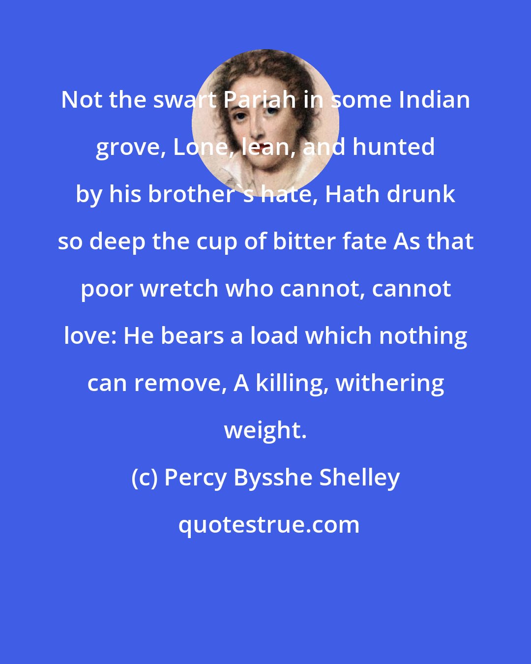 Percy Bysshe Shelley: Not the swart Pariah in some Indian grove, Lone, lean, and hunted by his brother's hate, Hath drunk so deep the cup of bitter fate As that poor wretch who cannot, cannot love: He bears a load which nothing can remove, A killing, withering weight.