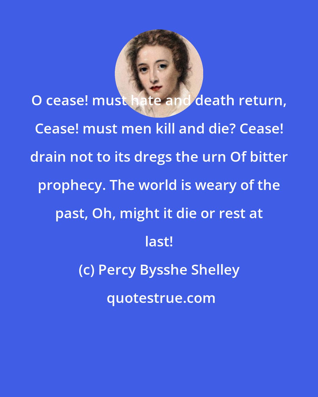 Percy Bysshe Shelley: O cease! must hate and death return, Cease! must men kill and die? Cease! drain not to its dregs the urn Of bitter prophecy. The world is weary of the past, Oh, might it die or rest at last!