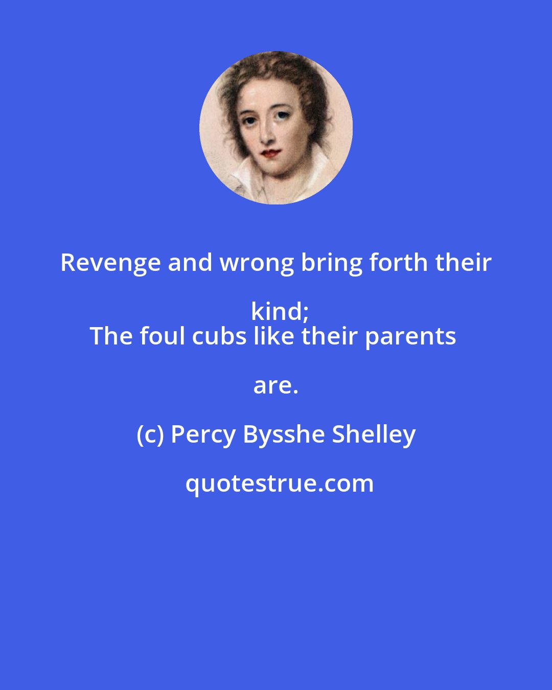 Percy Bysshe Shelley: Revenge and wrong bring forth their kind;
The foul cubs like their parents are.