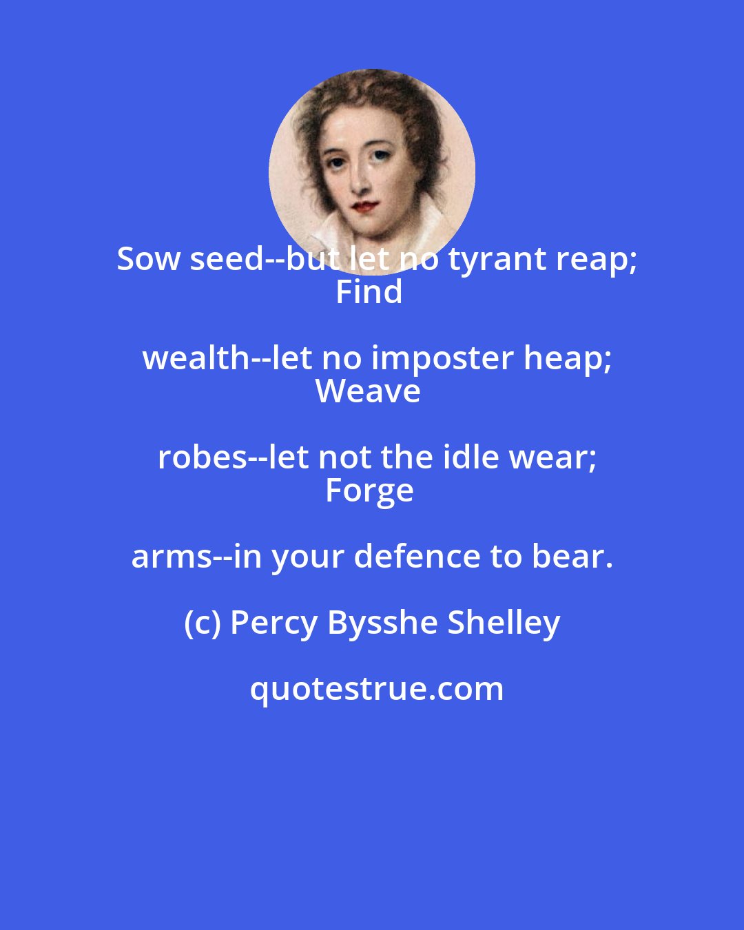 Percy Bysshe Shelley: Sow seed--but let no tyrant reap;
Find wealth--let no imposter heap;
Weave robes--let not the idle wear;
Forge arms--in your defence to bear.