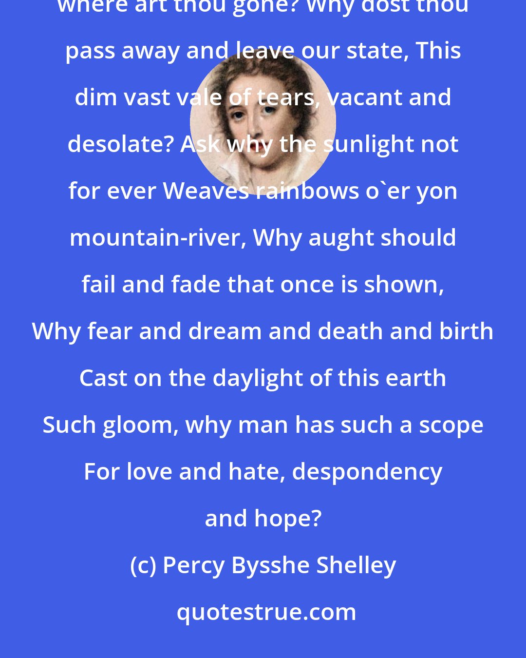 Percy Bysshe Shelley: Spirit of BEAUTY, that dost consecrate With thine own hues all thou dost shine upon Of human thought or form, where art thou gone? Why dost thou pass away and leave our state, This dim vast vale of tears, vacant and desolate? Ask why the sunlight not for ever Weaves rainbows o'er yon mountain-river, Why aught should fail and fade that once is shown, Why fear and dream and death and birth Cast on the daylight of this earth Such gloom, why man has such a scope For love and hate, despondency and hope?