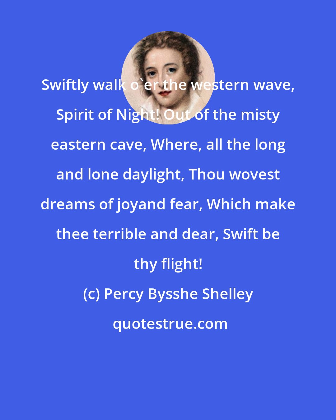 Percy Bysshe Shelley: Swiftly walk o'er the western wave, Spirit of Night! Out of the misty eastern cave, Where, all the long and lone daylight, Thou wovest dreams of joyand fear, Which make thee terrible and dear, Swift be thy flight!