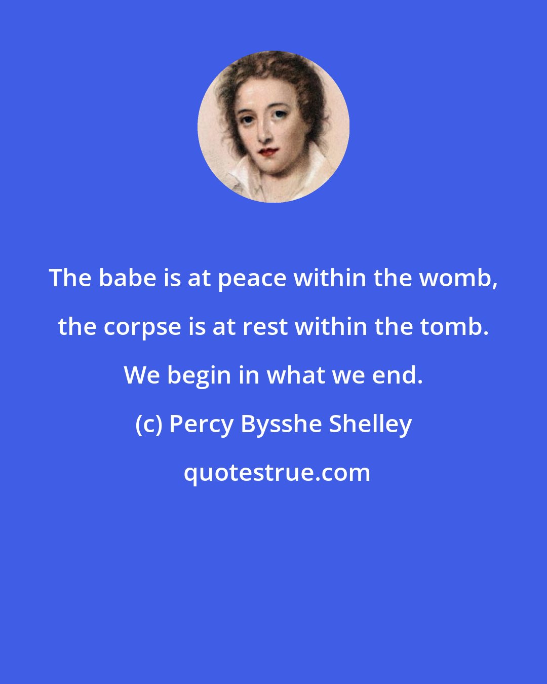 Percy Bysshe Shelley: The babe is at peace within the womb, the corpse is at rest within the tomb. We begin in what we end.