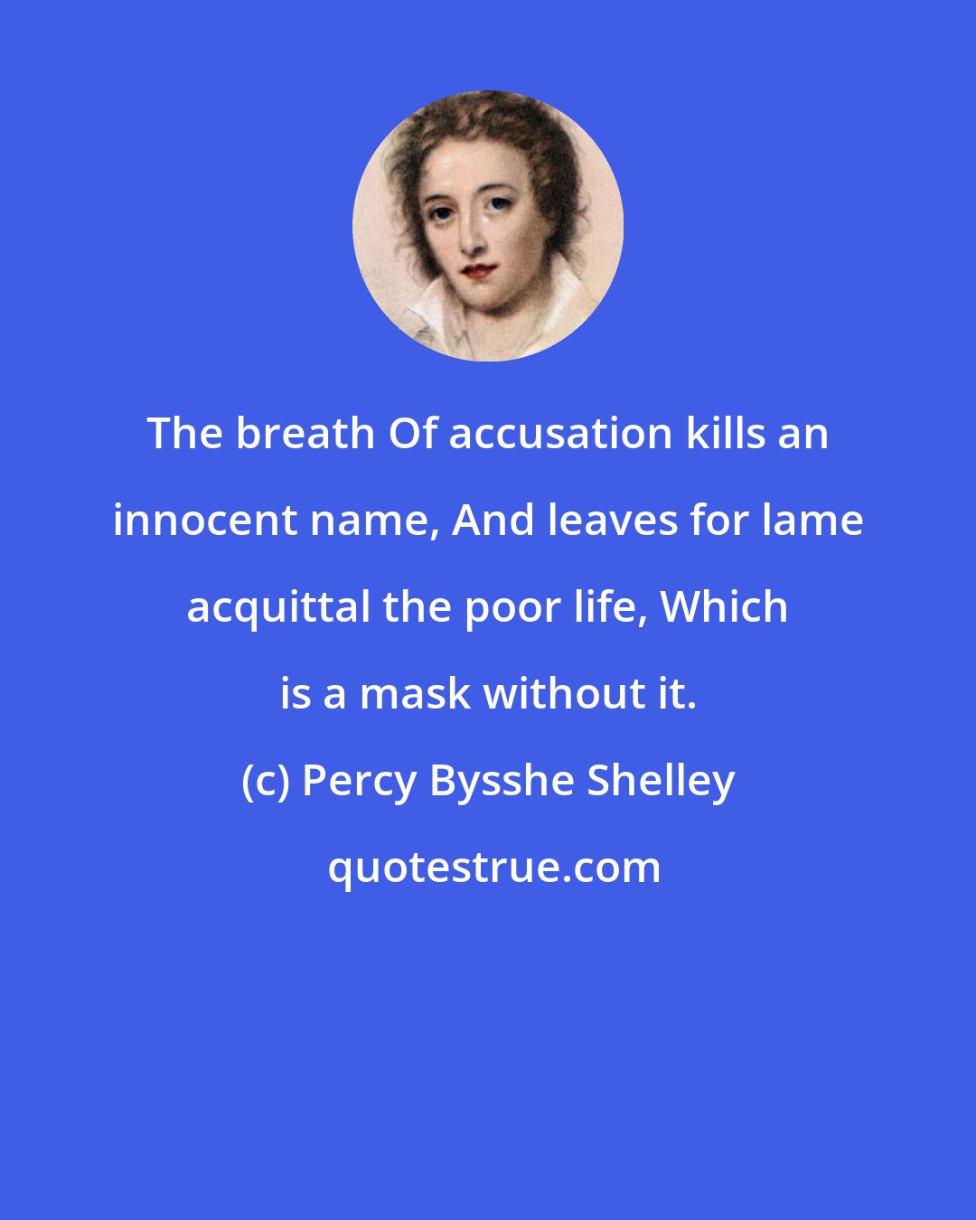 Percy Bysshe Shelley: The breath Of accusation kills an innocent name, And leaves for lame acquittal the poor life, Which is a mask without it.