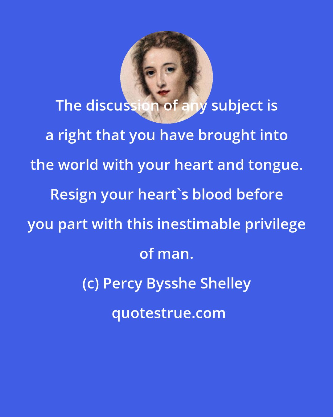 Percy Bysshe Shelley: The discussion of any subject is a right that you have brought into the world with your heart and tongue. Resign your heart's blood before you part with this inestimable privilege of man.