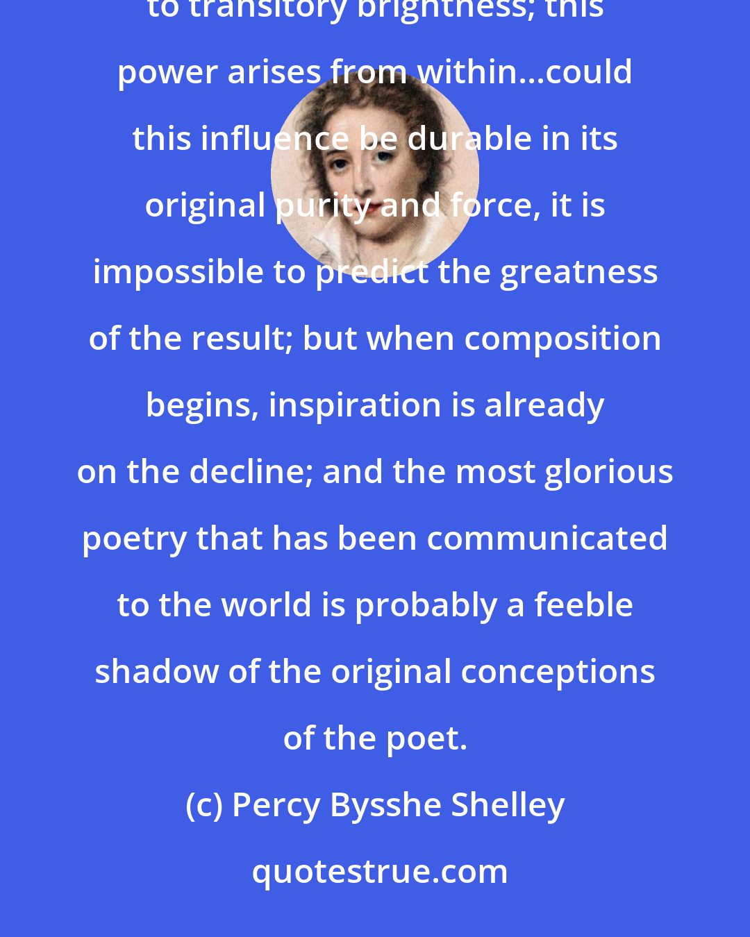 Percy Bysshe Shelley: The mind in creation is as a fading coal, which some invisible influence, like an inconstant wind, awakens to transitory brightness; this power arises from within...could this influence be durable in its original purity and force, it is impossible to predict the greatness of the result; but when composition begins, inspiration is already on the decline; and the most glorious poetry that has been communicated to the world is probably a feeble shadow of the original conceptions of the poet.