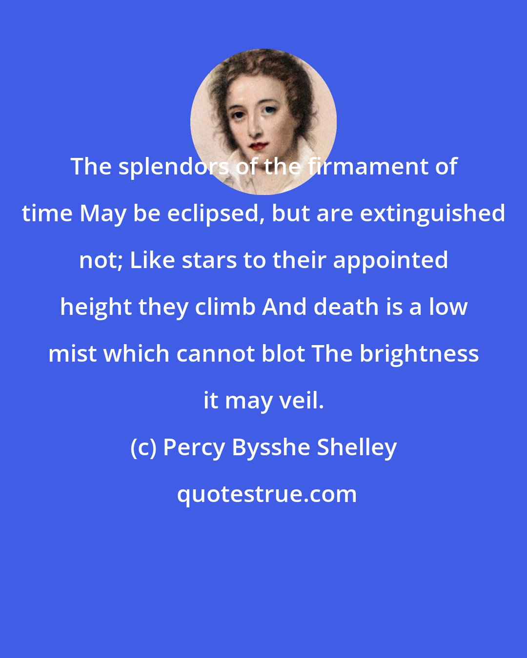 Percy Bysshe Shelley: The splendors of the firmament of time May be eclipsed, but are extinguished not; Like stars to their appointed height they climb And death is a low mist which cannot blot The brightness it may veil.