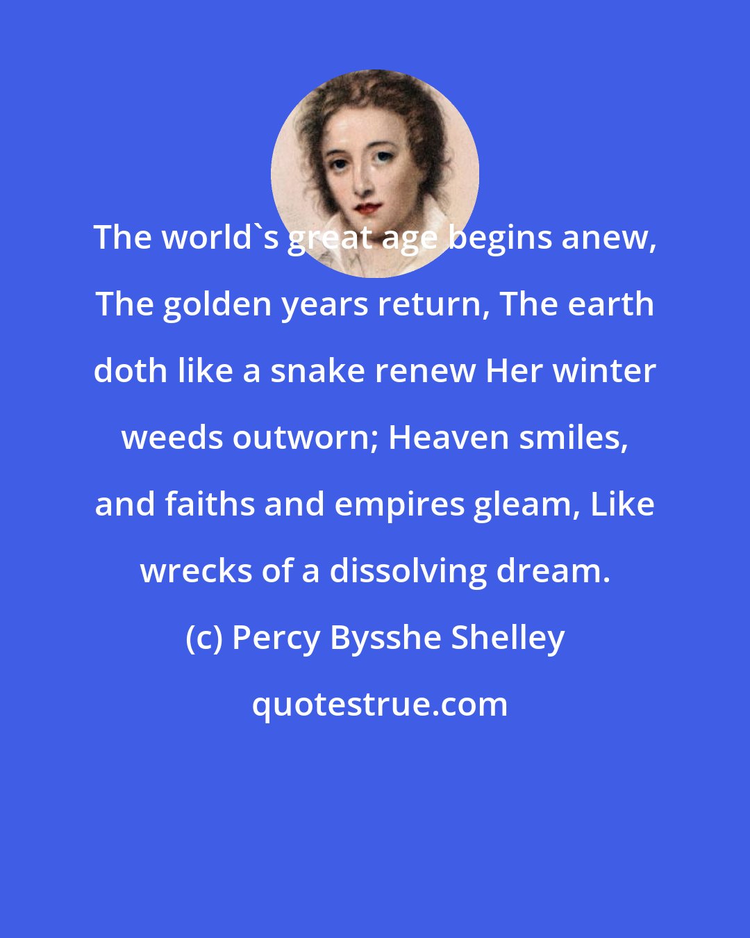 Percy Bysshe Shelley: The world's great age begins anew, The golden years return, The earth doth like a snake renew Her winter weeds outworn; Heaven smiles, and faiths and empires gleam, Like wrecks of a dissolving dream.