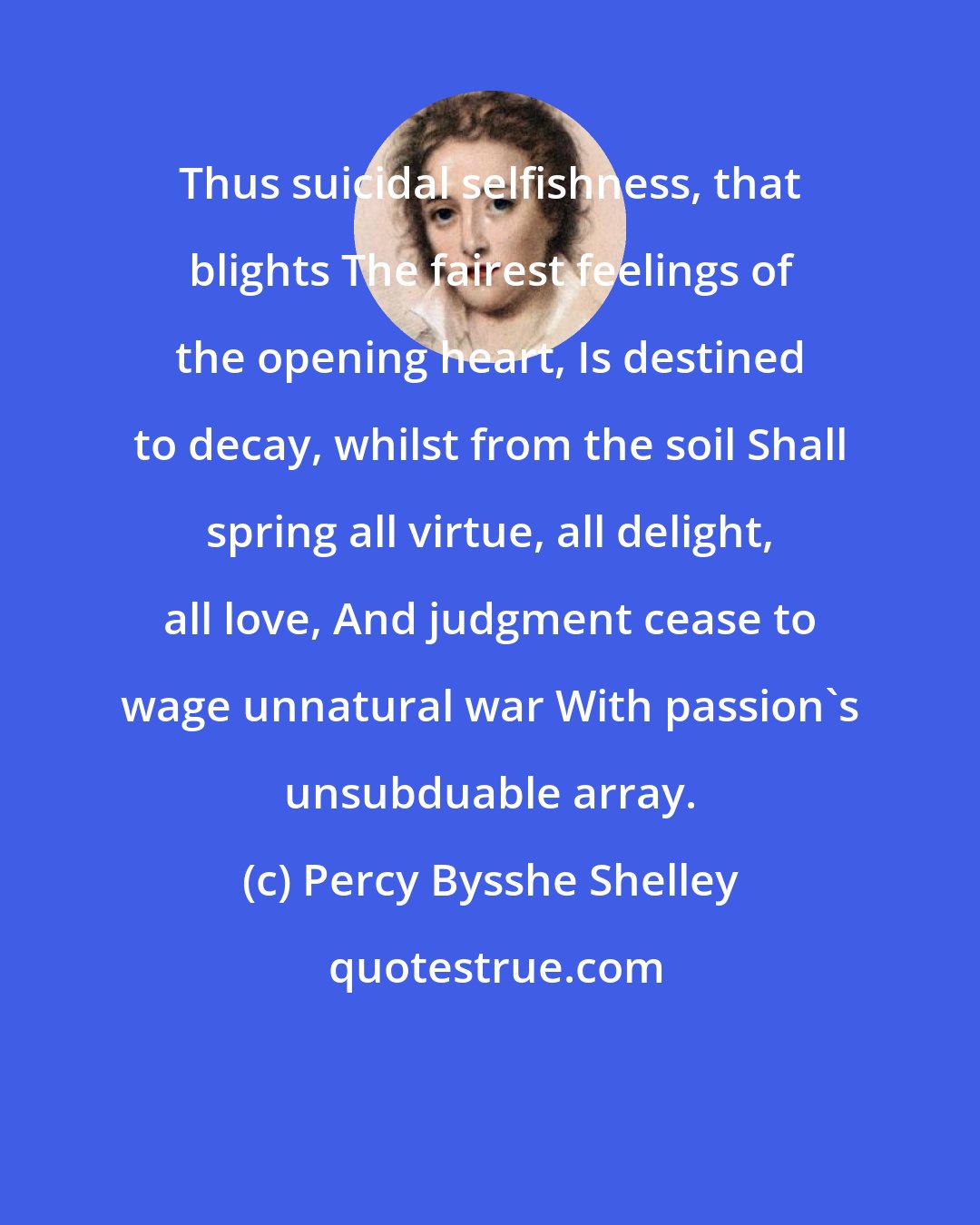 Percy Bysshe Shelley: Thus suicidal selfishness, that blights The fairest feelings of the opening heart, Is destined to decay, whilst from the soil Shall spring all virtue, all delight, all love, And judgment cease to wage unnatural war With passion's unsubduable array.