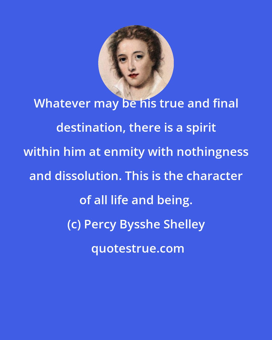 Percy Bysshe Shelley: Whatever may be his true and final destination, there is a spirit within him at enmity with nothingness and dissolution. This is the character of all life and being.