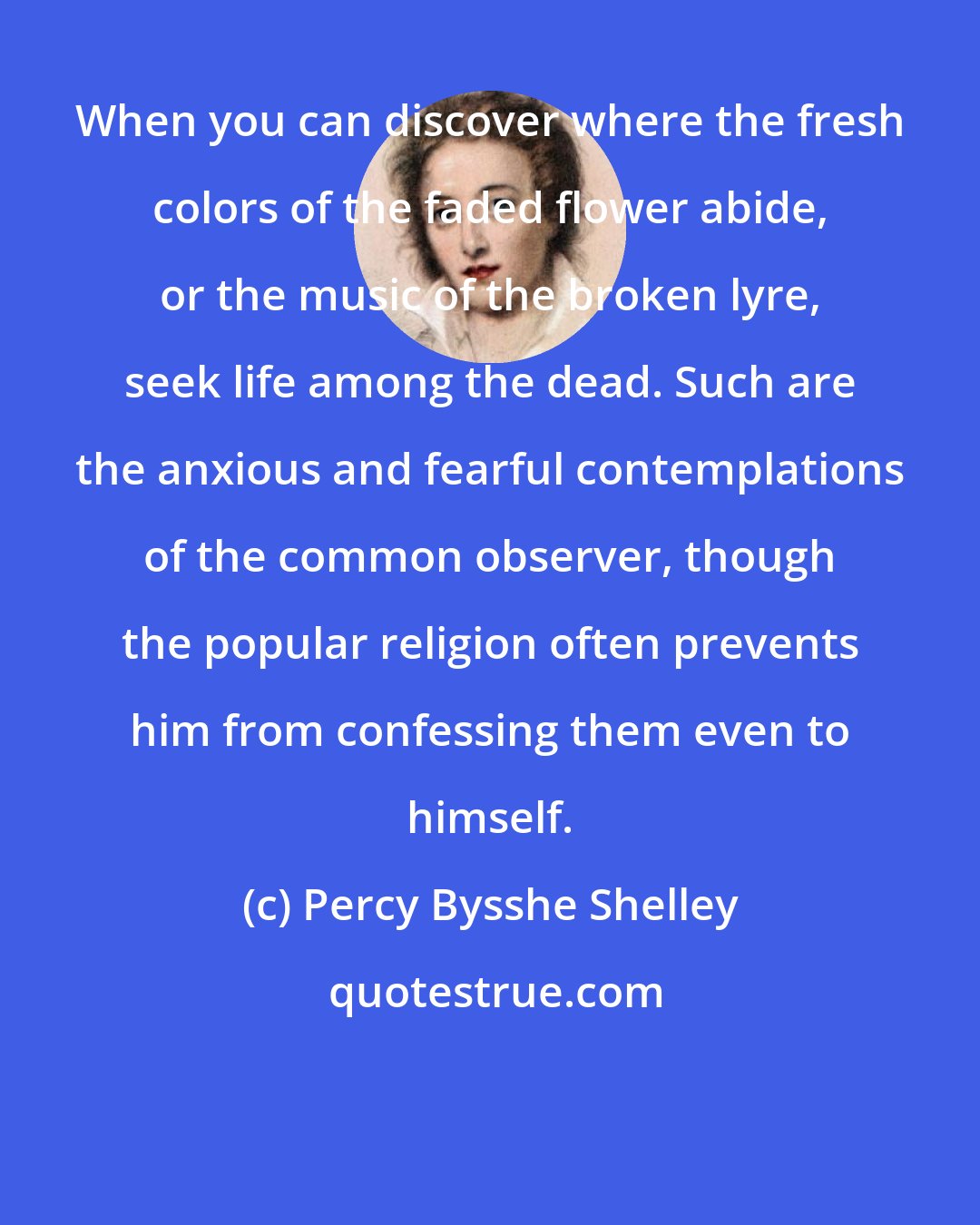 Percy Bysshe Shelley: When you can discover where the fresh colors of the faded flower abide, or the music of the broken lyre, seek life among the dead. Such are the anxious and fearful contemplations of the common observer, though the popular religion often prevents him from confessing them even to himself.