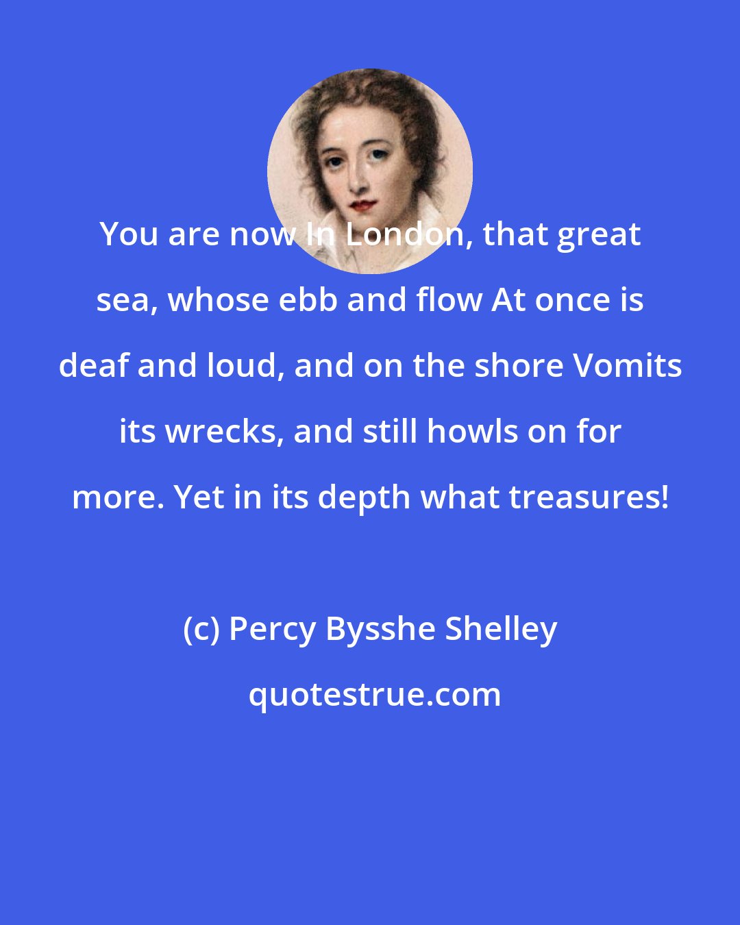 Percy Bysshe Shelley: You are now In London, that great sea, whose ebb and flow At once is deaf and loud, and on the shore Vomits its wrecks, and still howls on for more. Yet in its depth what treasures!