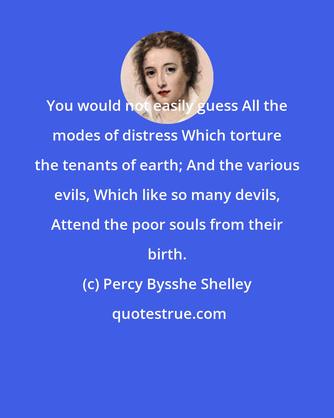 Percy Bysshe Shelley: You would not easily guess All the modes of distress Which torture the tenants of earth; And the various evils, Which like so many devils, Attend the poor souls from their birth.