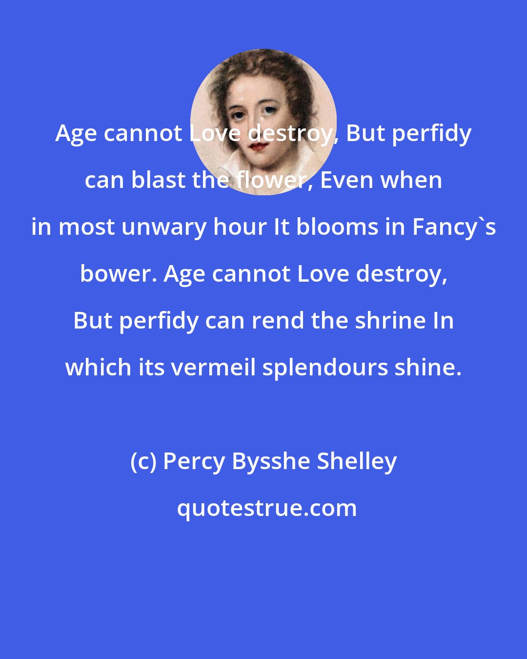 Percy Bysshe Shelley: Age cannot Love destroy, But perfidy can blast the flower, Even when in most unwary hour It blooms in Fancy's bower. Age cannot Love destroy, But perfidy can rend the shrine In which its vermeil splendours shine.